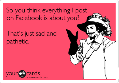 So you think everything I post
on Facebook is about you?  
                     
That's just sad and
pathetic.