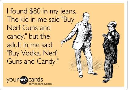 I found %2480 in my jeans.
The kid in me said "Buy
Nerf Guns and
candy," but the
adult in me said
"Buy Vodka, Nerf
Guns and Candy."