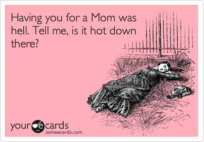 Having you for a Mom was
hell. Tell me, is it hot down
there?