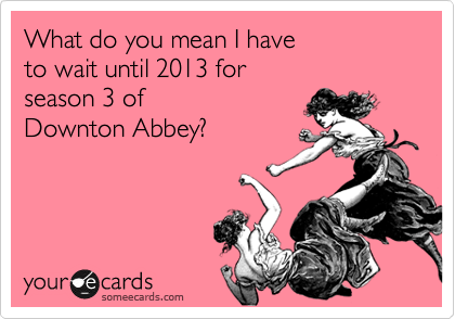 What do you mean I have 
to wait until 2013 for 
season 3 of 
Downton Abbey?