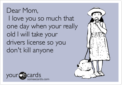 Dear Mom,
 I love you so much that 
one day when your reaIly 
old I will take your 
drivers license so you 
don't kill anyone