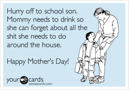 Hurry off to school son.
Mommy needs to drink so
she can forget about all the
shit she needs to do
around the house.

Happy Mother's Day!