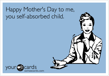 Happy Mother's Day to me,
you self-absorbed child.