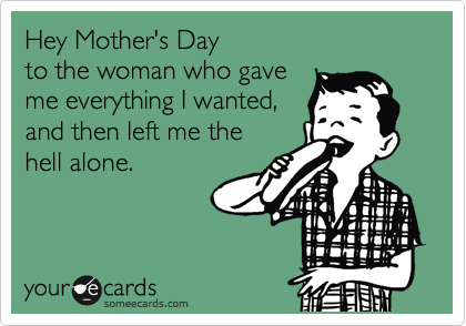 Hey Mother's Day
to the woman who gave
me everything I wanted,
and then left me the
hell alone.