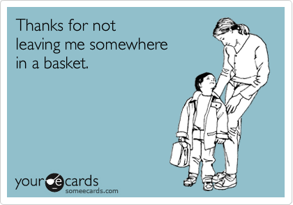 Thanks for not
leaving me somewhere
in a basket.