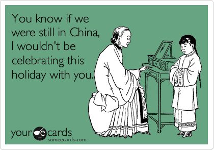 You know if we
were still in China,
I wouldn't be
celebrating this
holiday with you.