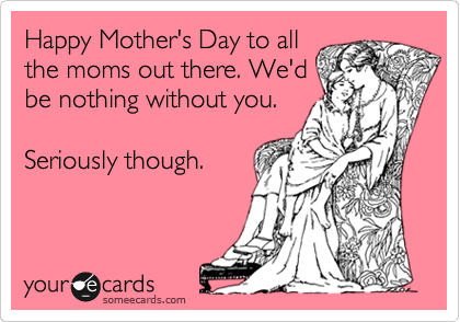 Happy Mother's Day to all
the moms out there. We'd
be nothing without you.

Seriously though.