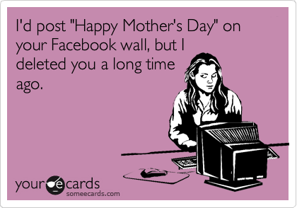 I'd post "Happy Mother's Day" on your Facebook wall, but I
deleted you a long time
ago.