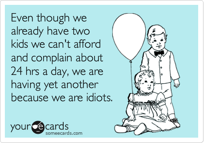 Even though we
already have two
kids we can't afford
and complain about
24 hrs a day, we are
having yet another
because we are idiots.