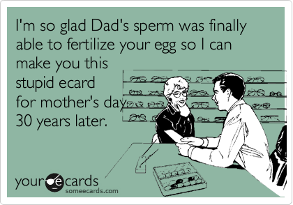 I'm so glad Dad's sperm was finally able to fertilize your egg so I can make you this
stupid ecard
for mother's day
30 years later.
