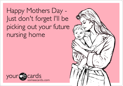 Happy Mothers Day -
Just don't forget I'll be
picking out your future
nursing home