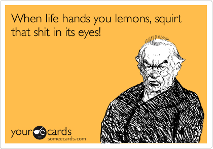 When life hands you lemons, squirt that shit in its eyes! 