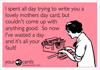 I spent all day trying to write you a lovely mothers day card, but couldn't come up with
anything good.  So now
I've wasted a day
and it's all your
fault!  