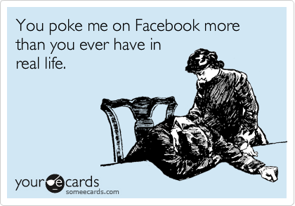 You poke me on Facebook more than you ever have in 
real life.