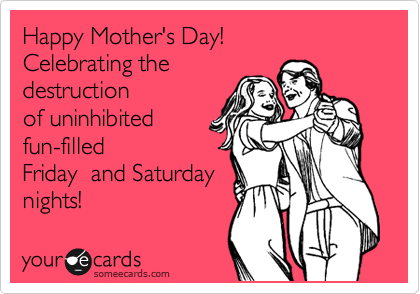 Happy Mother's Day!    
Celebrating the  
destruction
of uninhibited
fun-filled
Friday  and Saturday
nights!