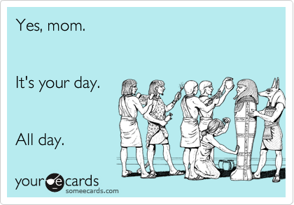 Yes, mom.


It's your day.


All day.
