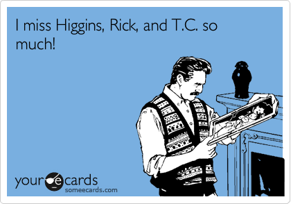 I miss Higgins, Rick, and T.C. so much!