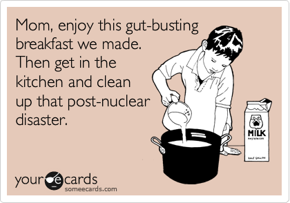 Mom, enjoy this gut-busting
breakfast we made.
Then get in the
kitchen and clean
up that post-nuclear
disaster.