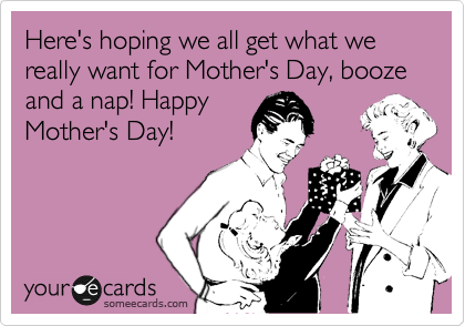 Here's hoping we all get what we really want for Mother's Day, booze and a nap! Happy
Mother's Day!