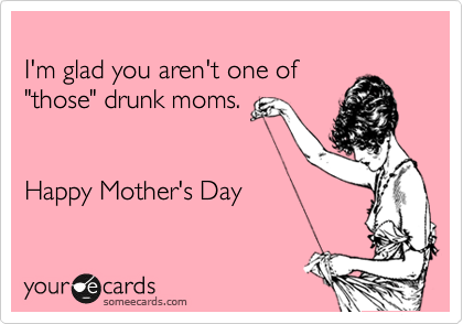 
I'm glad you aren't one of 
"those" drunk moms. 


Happy Mother's Day