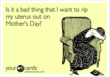 Is it a bad thing that I want to rip my uterus out on
Mother's Day?