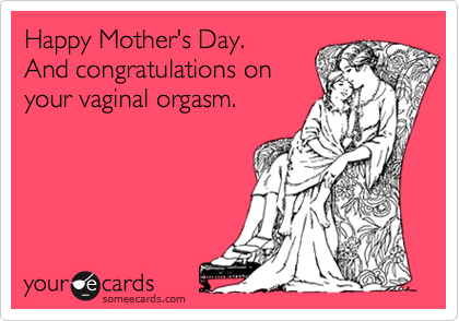 Happy Mother's Day. 
And congratulations on
your vaginal orgasm.