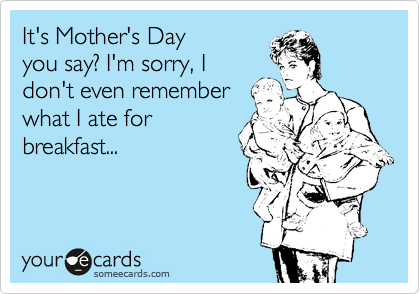 It's Mother's Day 
you say? I'm sorry, I
don't even remember
what I ate for 
breakfast...