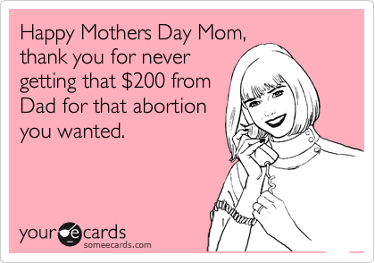 Happy Mothers Day Mom,
thank you for never
getting that %24200 from
Dad for that abortion
you wanted.