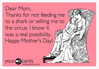 Dear Mom, 
Thanks for not feeding me
to a shark or selling me to
the circus. I know it
was a real possibility.
Happy Mother's Day!