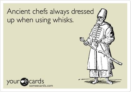 Ancient chefs always dressed
up when using whisks.