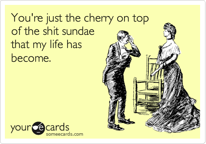 You're just the cherry on top
of the shit sundae
that my life has
become. 