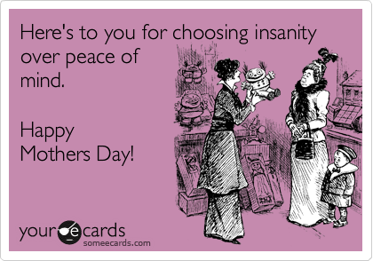 Here's to you for choosing insanity over peace of
mind.  

Happy
Mothers Day!