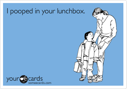 I pooped in your lunchbox.