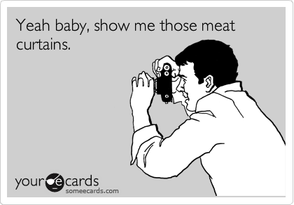 Yeah baby, show me those meat curtains.