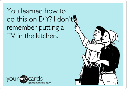 You learned how to
do this on DIY? I don't
remember putting a
TV in the kitchen.