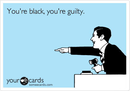 You're black, you're guilty.