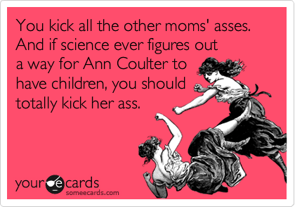 You kick all the other moms' asses. And if science ever figures out
a way for Ann Coulter to
have children, you should
totally kick her ass. 