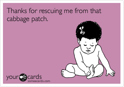 Thanks for rescuing me from that cabbage patch.