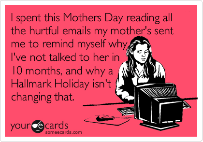 I spent this Mothers Day reading all the hurtful emails my mother's sent me to remind myself why
I've not talked to her in
10 months, and why a
Hallmark Holiday isn't
changing that.