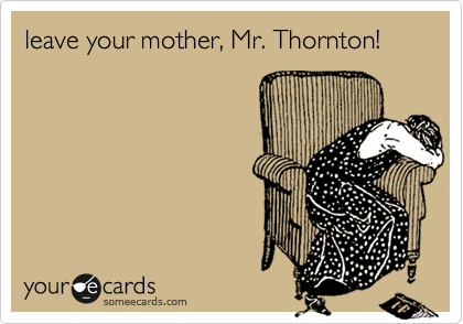 leave your mother, Mr. Thornton!