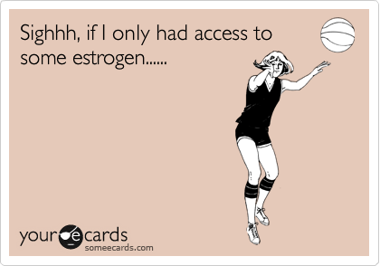 Sighhh, if I only had access to
some estrogen......