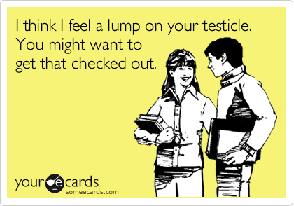 I think I feel a lump on your testicle.  You might want to
get that checked out.