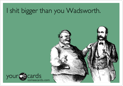 I shit bigger than you Wadsworth.
