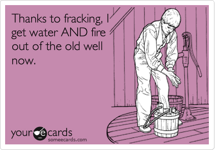 Thanks to fracking, I
get water AND fire
out of the old well
now.
