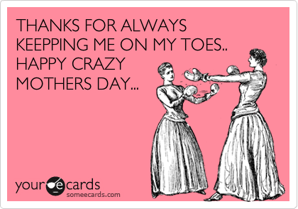 THANKS FOR ALWAYS KEEPPING ME ON MY TOES..
HAPPY CRAZY
MOTHERS DAY... 