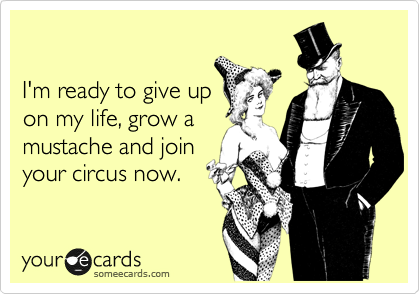 

I'm ready to give up
on my life, grow a
mustache and join
your circus now.