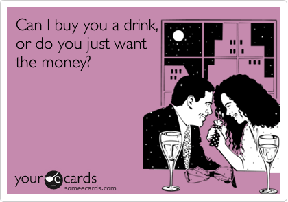 Can I buy you a drink,
or do you just want
the money?