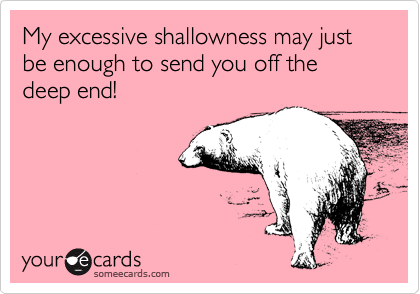 My excessive shallowness may just be enough to send you off the deep end!
