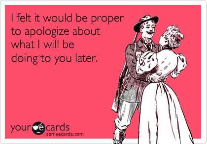 I felt it would be proper
to apologize about
what I will be 
doing to you later.