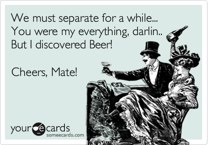 We must separate for a while...
You were my everything, darlin..
But I discovered Beer!

Cheers, Mate!